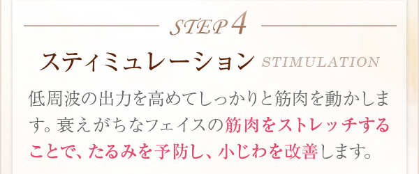 STEP4スティミュレーションSTIMULATION低周波の出力を高めてしっかりと筋肉を動かします。衰えがちなフェイスの筋肉をストレッチすることで、たるみを予防し、小じわを改善します。