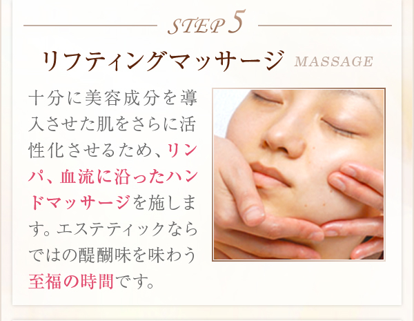 STEP5リフティングマッサージMASSAGE十分に美容成分を導入させた肌をさらに活性化させるため、リンパ、血流に沿ったハンドマッサージを施します。エステティックならではの醍醐味を味わう至福の時間です。