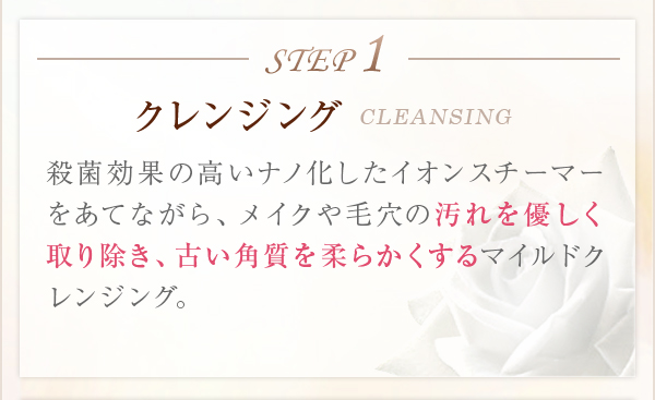 STEP1クレンジングCLEANSING殺菌効果の高いナノ化したイオンスチーマーをあてながら、メイクや毛穴の汚れを優しく取り除き、古い角質を柔らかくするマイルドクレンジング。