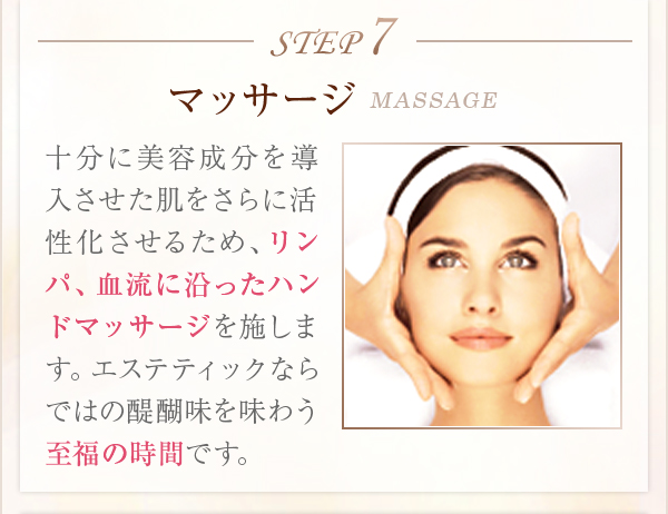 STEP7マッサージMASSAGE十分に美容成分を導入させた肌をさらに活性化させるため、リンパ、血流に沿ったハンドマッサージを施します。エステティックならではの醍醐味を味わう至福の時間です。