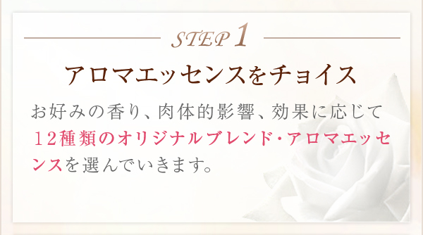 STEP1アロマエッセンスをチョイスお好みの香り、肉体的影響、効果に応じて12種類のオリジナルブレンド・アロマエッセンスを選んでいきます。