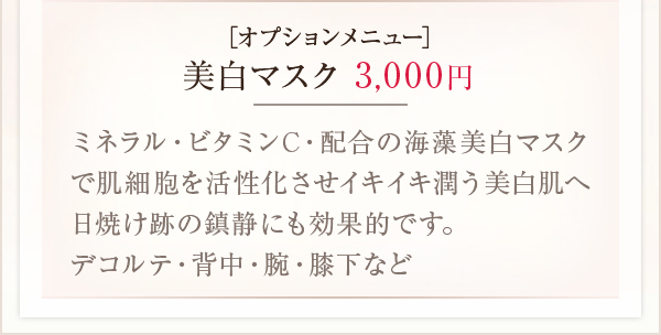 ［オプションメニュー］美白マスク3,000円ミネラル・ビタミンC・配合の海藻美白マスクで肌細胞を活性化させイキイキ潤う美白肌へ日焼け跡の鎮静にも効果的です。
デコルテ・背中・腕・膝下など