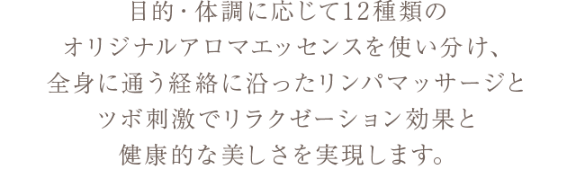 目的・体調に応じて12種類のオリジナルアロマエッセンスを使い分け、全身に通う経絡に沿ったリンパマッサージとツボ刺激でリラクゼーション効果と健康的な美しさを実現します。