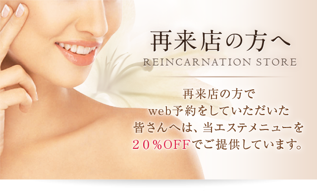 再来店の方へREINCARNATIONSTORE再来店の方でweb予約をしていただいた皆さんへは、当エステメニューを20％OFFでご提供しています。