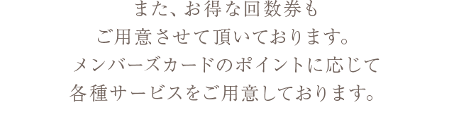 また、お得な回数券もご用意させて頂いております。メンバーズカードのポイントに応じて各種サービスをご用意しております。