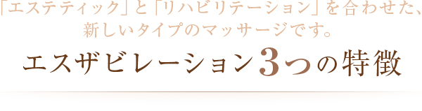 「エステティック」と「リハビリテーション」を合わせた、 新しいタイプのマッサージです。エスザビレーション３つの特徴