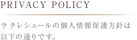 PRIVACYPOLICYラ クレシュールの個人情報保護方針は以下の通りです。