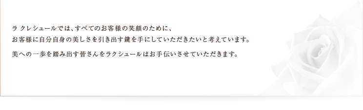 ラクレシュールでは、すべてのお客様の笑顔のために、お客様に自分自身の美しさを引き出す鍵を手にしていただきたいと考えています。美への一歩を踏み出す皆さんをラクレシュールはお手伝いさせていただきます。